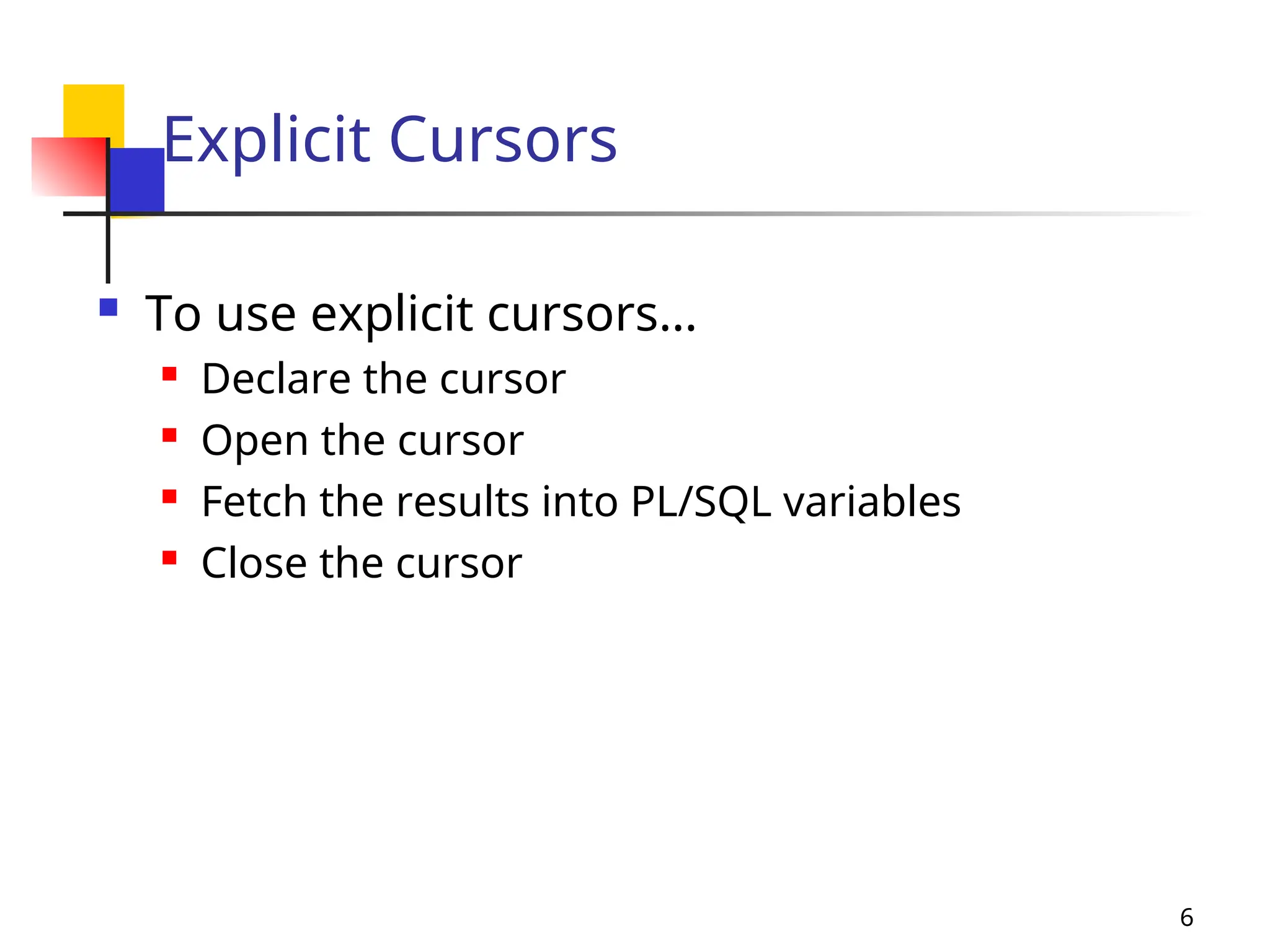 6
Explicit Cursors
 To use explicit cursors…
 Declare the cursor
 Open the cursor
 Fetch the results into PL/SQL variables
 Close the cursor
 