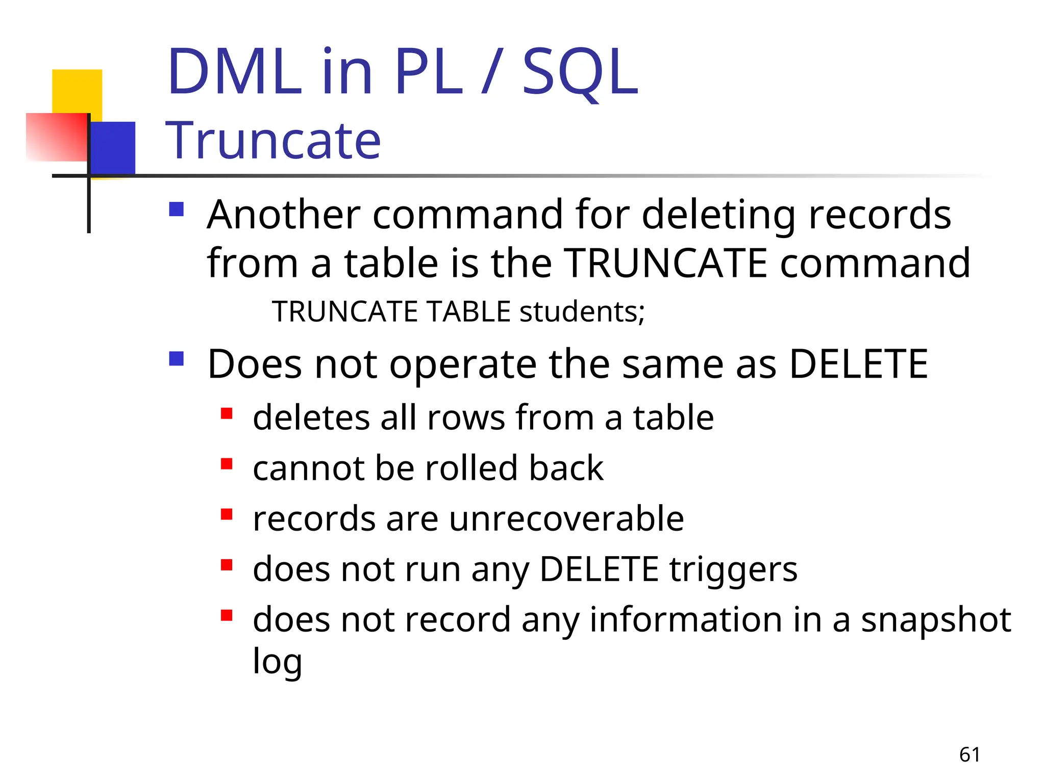 61
DML in PL / SQL
Truncate
 Another command for deleting records
from a table is the TRUNCATE command
TRUNCATE TABLE students;
 Does not operate the same as DELETE
 deletes all rows from a table
 cannot be rolled back
 records are unrecoverable
 does not run any DELETE triggers
 does not record any information in a snapshot
log
 