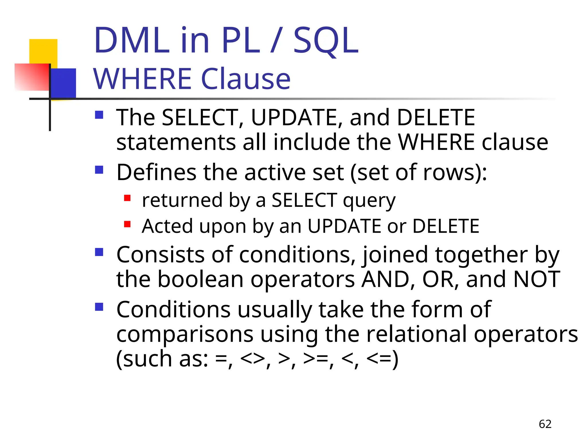 62
DML in PL / SQL
WHERE Clause
 The SELECT, UPDATE, and DELETE
statements all include the WHERE clause
 Defines the active set (set of rows):
 returned by a SELECT query
 Acted upon by an UPDATE or DELETE
 Consists of conditions, joined together by
the boolean operators AND, OR, and NOT
 Conditions usually take the form of
comparisons using the relational operators
(such as: =, <>, >, >=, <, <=)
 