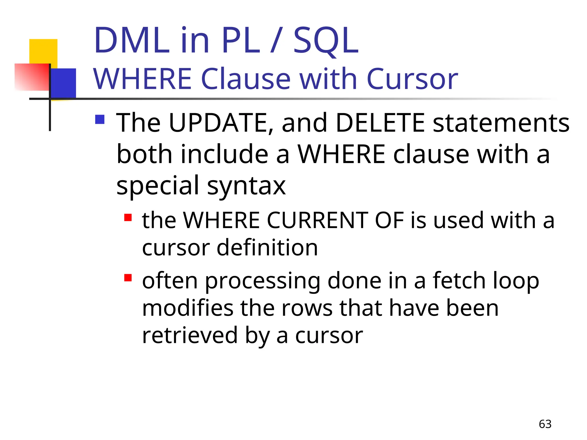63
DML in PL / SQL
WHERE Clause with Cursor
 The UPDATE, and DELETE statements
both include a WHERE clause with a
special syntax
 the WHERE CURRENT OF is used with a
cursor definition
 often processing done in a fetch loop
modifies the rows that have been
retrieved by a cursor
 