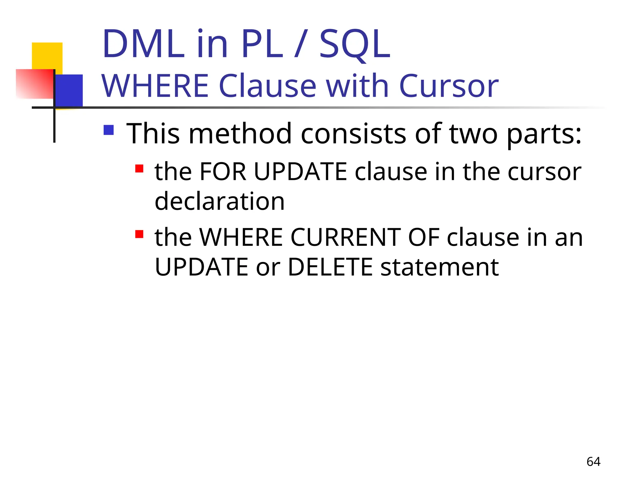 64
DML in PL / SQL
WHERE Clause with Cursor
 This method consists of two parts:
 the FOR UPDATE clause in the cursor
declaration
 the WHERE CURRENT OF clause in an
UPDATE or DELETE statement
 