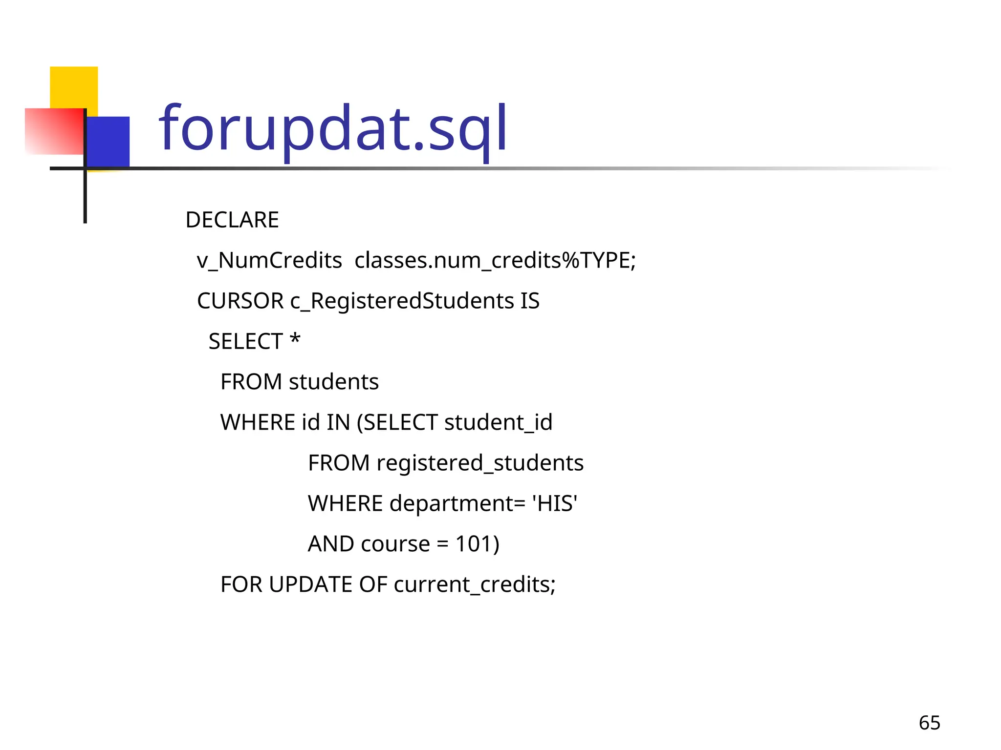 65
forupdat.sql
DECLARE
v_NumCredits classes.num_credits%TYPE;
CURSOR c_RegisteredStudents IS
SELECT *
FROM students
WHERE id IN (SELECT student_id
FROM registered_students
WHERE department= 'HIS'
AND course = 101)
FOR UPDATE OF current_credits;
 