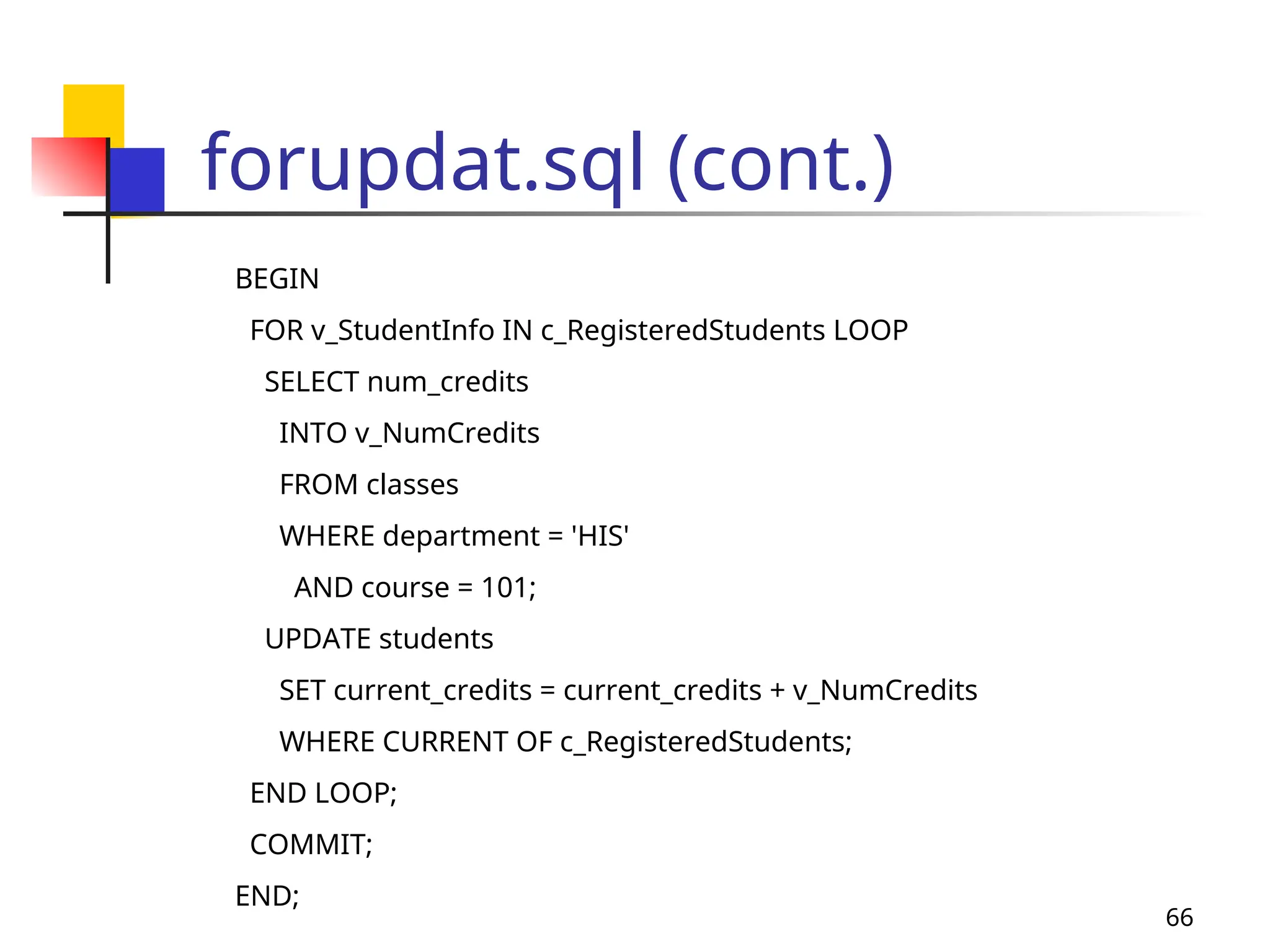 66
forupdat.sql (cont.)
BEGIN
FOR v_StudentInfo IN c_RegisteredStudents LOOP
SELECT num_credits
INTO v_NumCredits
FROM classes
WHERE department = 'HIS'
AND course = 101;
UPDATE students
SET current_credits = current_credits + v_NumCredits
WHERE CURRENT OF c_RegisteredStudents;
END LOOP;
COMMIT;
END;
 
