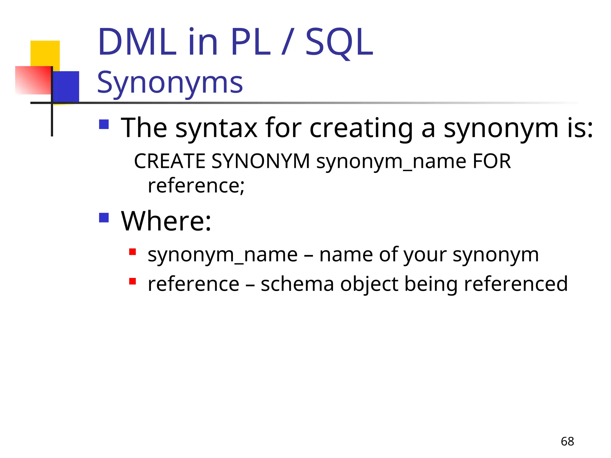 68
DML in PL / SQL
Synonyms
 The syntax for creating a synonym is:
CREATE SYNONYM synonym_name FOR
reference;
 Where:
 synonym_name – name of your synonym
 reference – schema object being referenced
 