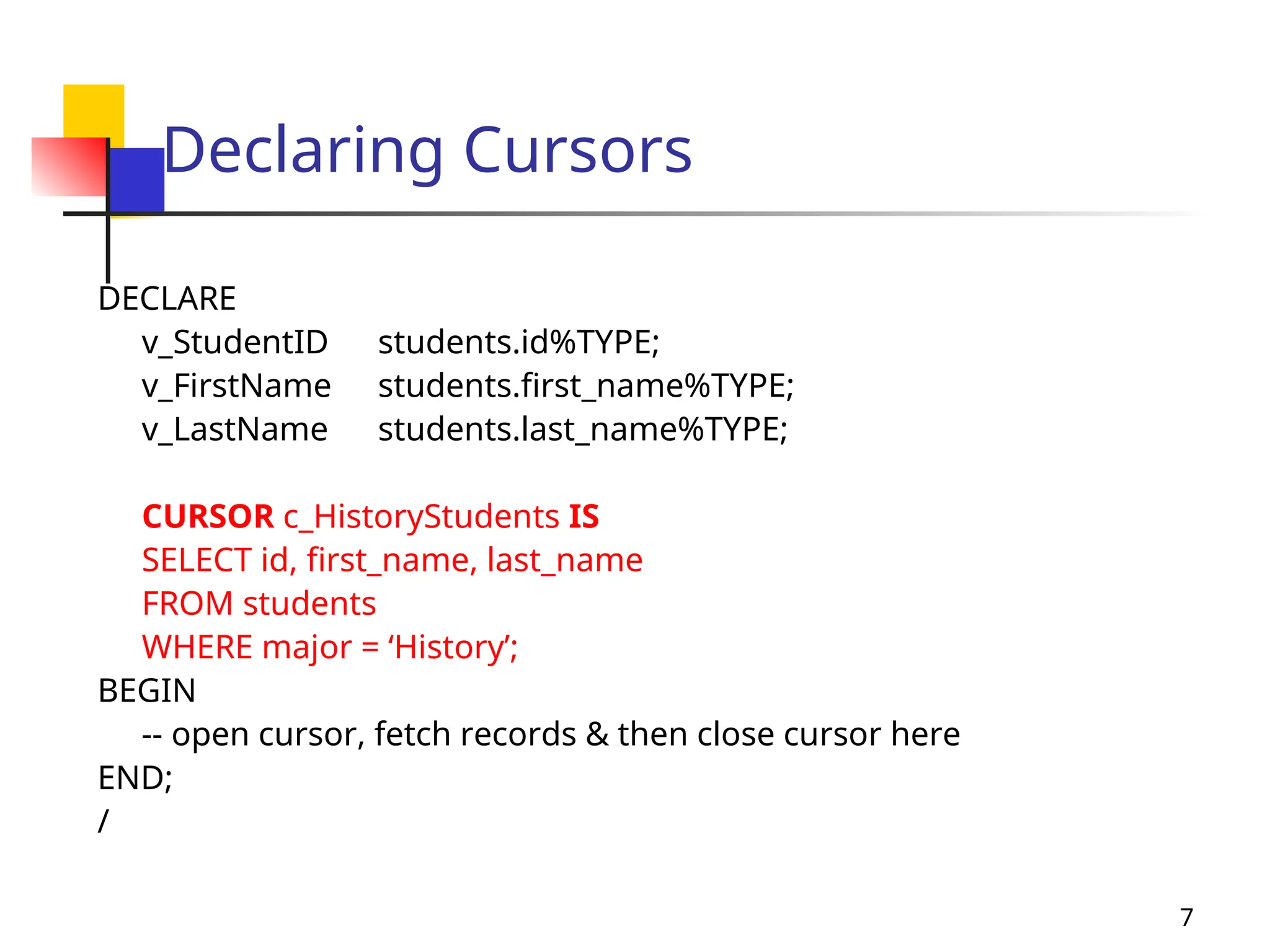 7
Declaring Cursors
DECLARE
v_StudentID students.id%TYPE;
v_FirstName students.first_name%TYPE;
v_LastName students.last_name%TYPE;
CURSOR c_HistoryStudents IS
SELECT id, first_name, last_name
FROM students
WHERE major = ‘History’;
BEGIN
-- open cursor, fetch records & then close cursor here
END;
/
 