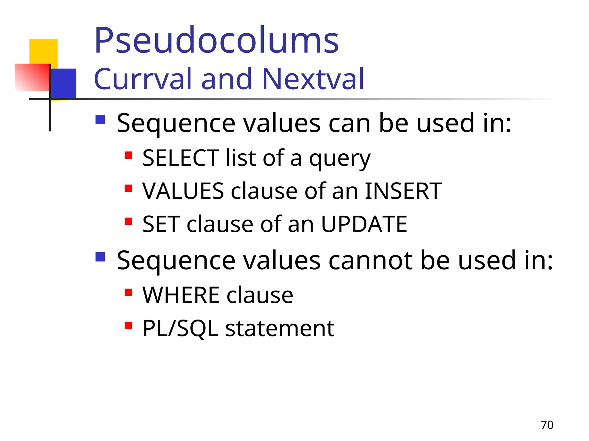 70
Pseudocolums
Currval and Nextval
 Sequence values can be used in:
 SELECT list of a query
 VALUES clause of an INSERT
 SET clause of an UPDATE
 Sequence values cannot be used in:
 WHERE clause
 PL/SQL statement
 