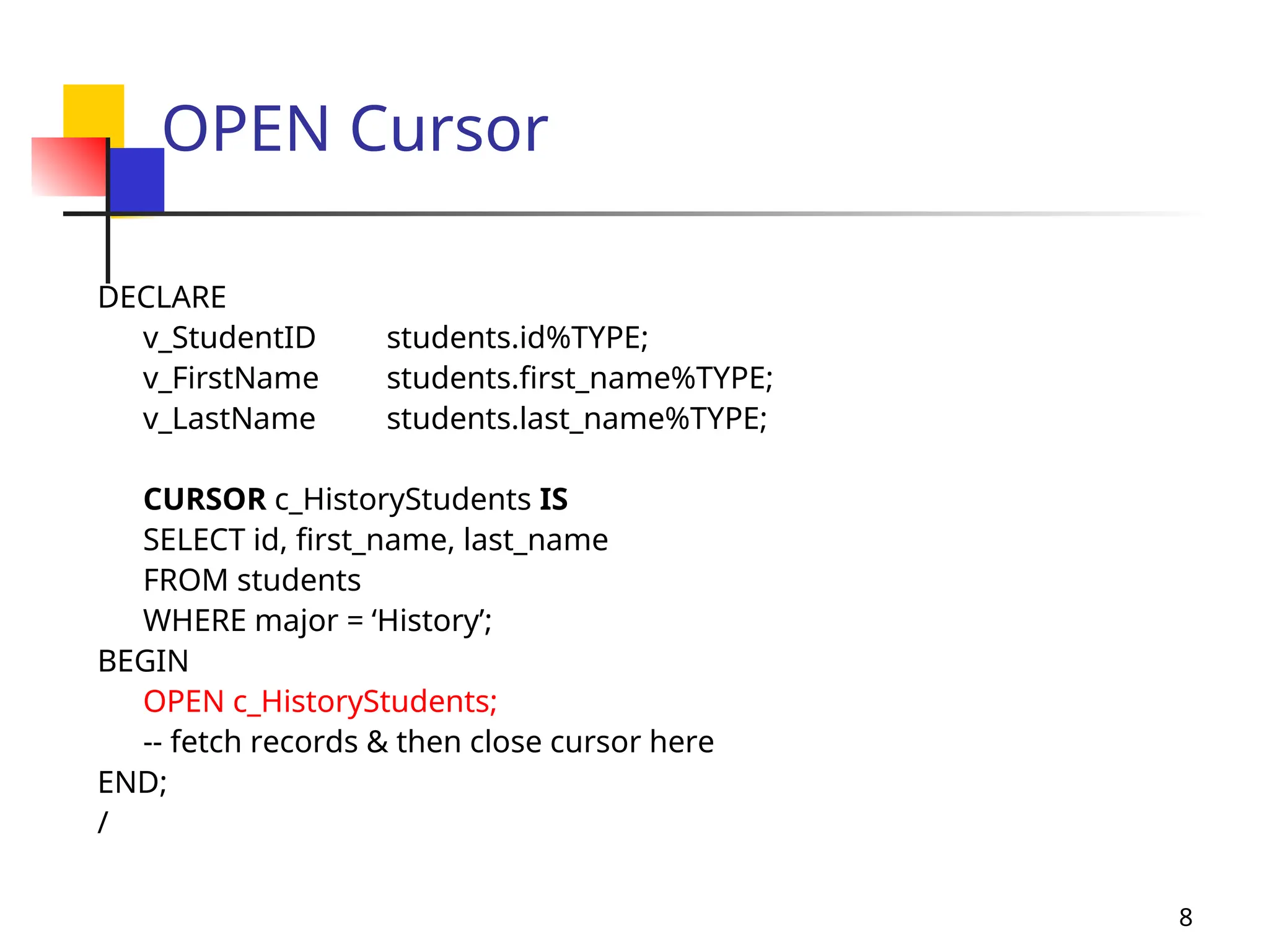 8
OPEN Cursor
DECLARE
v_StudentID students.id%TYPE;
v_FirstName students.first_name%TYPE;
v_LastName students.last_name%TYPE;
CURSOR c_HistoryStudents IS
SELECT id, first_name, last_name
FROM students
WHERE major = ‘History’;
BEGIN
OPEN c_HistoryStudents;
-- fetch records & then close cursor here
END;
/
 