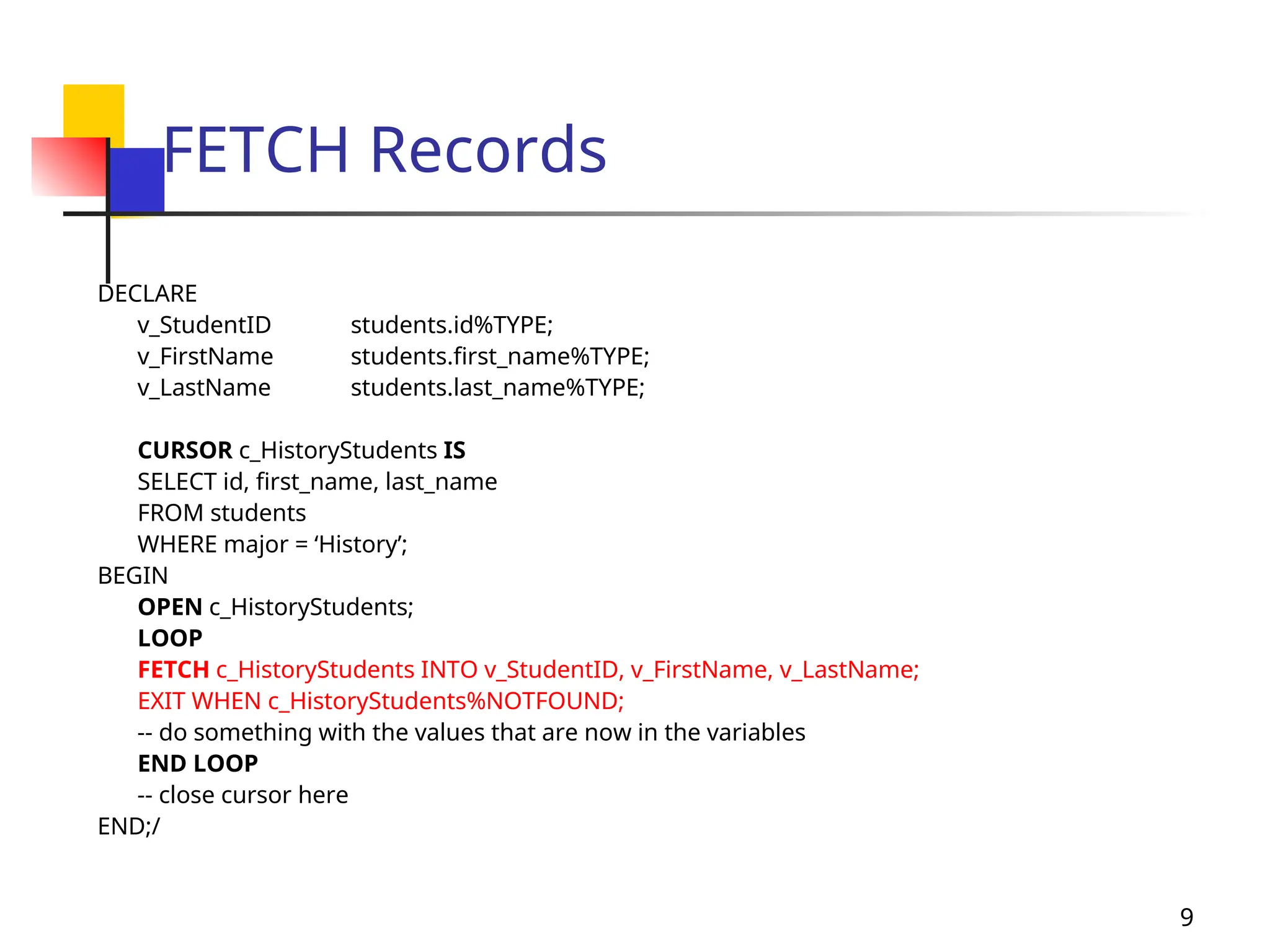 9
FETCH Records
DECLARE
v_StudentID students.id%TYPE;
v_FirstName students.first_name%TYPE;
v_LastName students.last_name%TYPE;
CURSOR c_HistoryStudents IS
SELECT id, first_name, last_name
FROM students
WHERE major = ‘History’;
BEGIN
OPEN c_HistoryStudents;
LOOP
FETCH c_HistoryStudents INTO v_StudentID, v_FirstName, v_LastName;
EXIT WHEN c_HistoryStudents%NOTFOUND;
-- do something with the values that are now in the variables
END LOOP
-- close cursor here
END;/
 