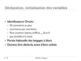 Déclaration, initialisation des variables
10
 Identificateurs Oracle :
 30 caractères au plus
 commence par une lettre
 Peut contenir lettres, chiffres, _, $ et #
 pas sensible à la casse
 Portée habituelle des langages à blocs
 Doivent être déclarés avant d’être utilisés
PL/SQL et Triggers
 