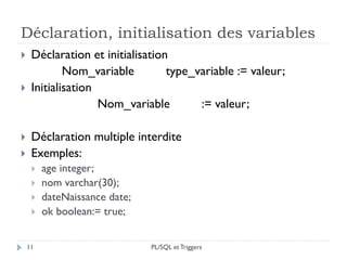 Déclaration, initialisation des variables
11
 Déclaration et initialisation
Nom_variable type_variable := valeur;
 Initialisation
Nom_variable := valeur;
 Déclaration multiple interdite
 Exemples:
 age integer;
 nom varchar(30);
 dateNaissance date;
 ok boolean:= true;
PL/SQL et Triggers
 
