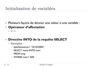 Initialisation de variables
12
 Plusieurs façons de donner une valeur à une variable :
 Opérateur d’affectation
 n :=
 Directive INTO de la requête SELECT
 Exemples :
 dateNaissance:= ’10/10/2004’;
 SELECT nome INTO nom
 FROM emp
 WHERE matr= 509;
PL/SQL et Triggers
 