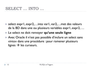 SELECT … INTO …
13
 select expr1, expr2,…into var1, var2,…met des valeurs
de la BD dans une ou plusieurs variables expr1, expr2, …
 Le select ne doit renvoyer qu’une seule ligne
 Avec Oracle il n’est pas possible d’inclure un select sans
«into» dans une procédure : pour ramener plusieurs
lignes  les curseurs.
PL/SQL et Triggers
 