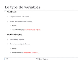 Le type de variables
14
 VARCHAR2
 Longueur maximale : 32767 octets
 Syntaxe: Nom_variableVARCHAR2(30);
 Exemple:
 nameVARCHAR2(30); nameVARCHAR2(30) := ’farid’;
 NUMBER(long,dec)
 Long : longueur maximale
 Dec : longueur de la partie décimale
 Exemple:
 num_tel number(10); farid number(5,2)=142.12;
PL/SQL et Triggers
 
