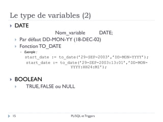 Le type de variables (2)
15
 DATE
Nom_variable DATE;
 Par défaut DD-MON-YY (18-DEC-02)
 Fonction TO_DATE
 Exemple :
start_date := to_date(’29-SEP-2003’,’DD-MON-YYYY’);
start_date := to_date(’29-SEP-2003:13:01’,’DD-MON-
YYYY:HH24:MI’);
 BOOLEAN
 TRUE, FALSE ou NULL
PL/SQL et Triggers
 