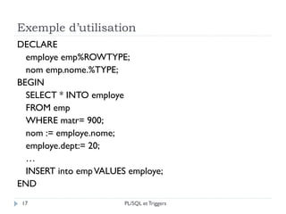 Exemple d’utilisation
17
DECLARE
employe emp%ROWTYPE;
nom emp.nome.%TYPE;
BEGIN
SELECT * INTO employe
FROM emp
WHERE matr= 900;
nom := employe.nome;
employe.dept:= 20;
…
INSERT into empVALUES employe;
END
PL/SQL et Triggers
 