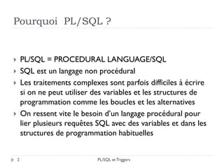 Pourquoi PL/SQL ?
 PL/SQL = PROCEDURAL LANGUAGE/SQL
 SQL est un langage non procédural
 Les traitements complexes sont parfois difficiles à écrire
si on ne peut utiliser des variables et les structures de
programmation comme les boucles et les alternatives
 On ressent vite le besoin d’un langage procédural pour
lier plusieurs requêtes SQL avec des variables et dans les
structures de programmation habituelles
2 PL/SQL et Triggers
 