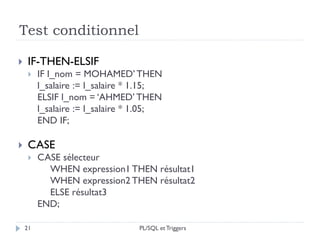 Test conditionnel
21
 IF-THEN-ELSIF
 IF l_nom = MOHAMED’ THEN
l_salaire := l_salaire * 1.15;
ELSIF l_nom = ‘AHMED’ THEN
l_salaire := l_salaire * 1.05;
END IF;
 CASE
 CASE sélecteur
WHEN expression1 THEN résultat1
WHEN expression2 THEN résultat2
ELSE résultat3
END;
PL/SQL et Triggers
 