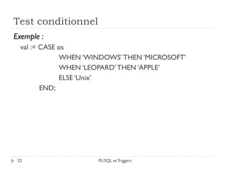 Test conditionnel
22
Exemple :
val := CASE os
WHEN ‘WINDOWS’THEN ‘MICROSOFT’
WHEN ‘LEOPARD’THEN ‘APPLE’
ELSE ‘Unix’
END;
PL/SQL et Triggers
 