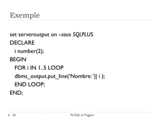 Exemple
26
set serveroutput on --sous SQLPLUS
DECLARE
i number(2);
BEGIN
FOR i IN 1..5 LOOP
dbms_output.put_line(‘Nombre: ’|| i );
END LOOP;
END;
PL/SQL et Triggers
 