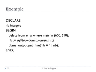 Exemple
27
DECLARE
nb integer;
BEGIN
delete from emp where matr in (600, 610);
nb := sql%rowcount; --curseur sql
dbms_output.put_line('nb = ' || nb);
END;
PL/SQL et Triggers
 