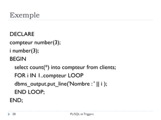 Exemple
28
DECLARE
compteur number(3);
i number(3);
BEGIN
select count(*) into compteur from clients;
FOR i IN 1..compteur LOOP
dbms_output.put_line('Nombre : ' || i );
END LOOP;
END;
PL/SQL et Triggers
 