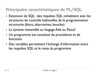 Principales caractéristiques de PL/SQL
 Extension de SQL : des requêtes SQL cohabitent avec les
structures de contrôle habituelles de la programmation
structurée (blocs, alternatives, boucles)
 La syntaxe ressemble au langage Ada ou Pascal
 Un programme est constitué de procédures et de
fonctions
 Des variables permettent l’échange d’information entre
les requêtes SQL et le reste du programme
3 PL/SQL et Triggers
 