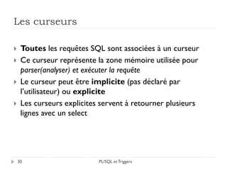 Les curseurs
30
 Toutes les requêtes SQL sont associées à un curseur
 Ce curseur représente la zone mémoire utilisée pour
parser(analyser) et exécuter la requête
 Le curseur peut être implicite (pas déclaré par
l’utilisateur) ou explicite
 Les curseurs explicites servent à retourner plusieurs
lignes avec un select
PL/SQL et Triggers
 