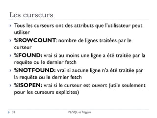 Les curseurs
31
 Tous les curseurs ont des attributs que l’utilisateur peut
utiliser
 %ROWCOUNT: nombre de lignes traitées par le
curseur
 %FOUND: vrai si au moins une ligne a été traitée par la
requête ou le dernier fetch
 %NOTFOUND: vrai si aucune ligne n’a été traitée par
la requête ou le dernier fetch
 %ISOPEN: vrai si le curseur est ouvert (utile seulement
pour les curseurs explicites)
PL/SQL et Triggers
 
