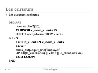 Les curseurs
34
 Les curseurs explicites
DECLARE
nom varchar2(30);
CURSOR c_nom_clients IS
SELECT nom,adresse FROM clients;
BEGIN
FOR le_client IN c_nom_clients
LOOP
dbms_output.put_line('Employé: ' ||
UPPER(le_client.nom) ||'Ville : '|| le_client.adresse);
END LOOP;
END;
PL/SQL et Triggers
 