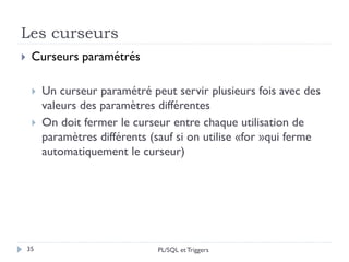 Les curseurs
35
 Curseurs paramétrés
 Un curseur paramétré peut servir plusieurs fois avec des
valeurs des paramètres différentes
 On doit fermer le curseur entre chaque utilisation de
paramètres différents (sauf si on utilise «for »qui ferme
automatiquement le curseur)
PL/SQL et Triggers
 
