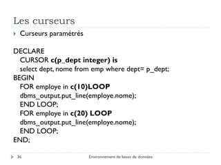 Les curseurs
Environnement de bases de données36
 Curseurs paramétrés
DECLARE
CURSOR c(p_dept integer) is
select dept, nome from emp where dept= p_dept;
BEGIN
FOR employe in c(10)LOOP
dbms_output.put_line(employe.nome);
END LOOP;
FOR employe in c(20) LOOP
dbms_output.put_line(employe.nome);
END LOOP;
END;
 