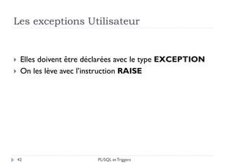 Les exceptions Utilisateur
42
 Elles doivent être déclarées avec le type EXCEPTION
 On les lève avec l’instruction RAISE
PL/SQL et Triggers
 