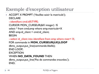 Exemple d’exception utilisateur
44
 ACCEPT X PROMPT (‘Veuillez saisir la matricule’);
DECLARE
--identifiant cmd.id%TYPE;
CURSOR MON_CURSEUR(&X integer) IS
select * from cmd,emp where emp.matricule=X
AND emp.id_client = cmd.id_client;
BEGIN
--select id_client into identifiant from emp where matr= X;
FOR commande in MON_CURSEUR(&X)LOOP
dbms_output.put_line(commande.libelle);
END LOOP;
EXCEPTION
WHEN NO_DATA_FOUND THEN
dbms_output.put_line(‘Pas de commandes trouvées.’);
END;
PL/SQL et Triggers
 