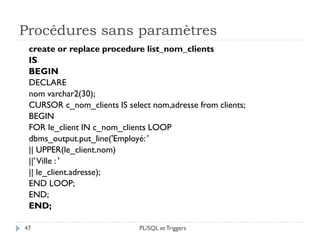 Procédures sans paramètres
47
create or replace procedure list_nom_clients
IS
BEGIN
DECLARE
nom varchar2(30);
CURSOR c_nom_clients IS select nom,adresse from clients;
BEGIN
FOR le_client IN c_nom_clients LOOP
dbms_output.put_line('Employé: '
|| UPPER(le_client.nom)
||'Ville : '
|| le_client.adresse);
END LOOP;
END;
END;
PL/SQL et Triggers
 