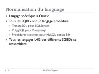 Normalisation du language
 Langage spécifique à Oracle
 Tous les SQBG ont un langage procédural
 TransacSQL pour SQLServer,
 PL/pgSQL pour Postgresql
 Procédures stockées pour MySQL depuis 5.0
 Tous les langages L4G des différents SGBDs se
ressemblent
5 PL/SQL et Triggers
 