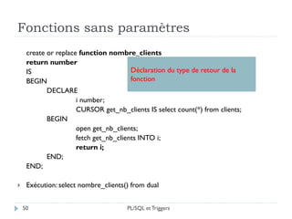 Fonctions sans paramètres
50
create or replace function nombre_clients
return number
IS
BEGIN
DECLARE
i number;
CURSOR get_nb_clients IS select count(*) from clients;
BEGIN
open get_nb_clients;
fetch get_nb_clients INTO i;
return i;
END;
END;
 Exécution: select nombre_clients() from dual
Déclaration du type de retour de la
fonction
PL/SQL et Triggers
 
