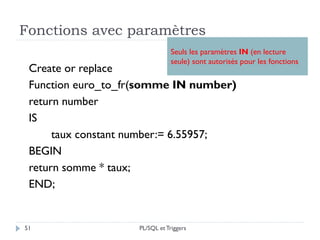 Fonctions avec paramètres
51
Create or replace
Function euro_to_fr(somme IN number)
return number
IS
taux constant number:= 6.55957;
BEGIN
return somme * taux;
END;
Seuls les paramètres IN (en lecture
seule) sont autorisés pour les fonctions
PL/SQL et Triggers
 