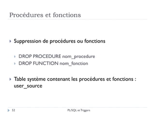 Procédures et fonctions
52
 Suppression de procédures ou fonctions
 DROP PROCEDURE nom_procedure
 DROP FUNCTION nom_fonction
 Table système contenant les procédures et fonctions :
user_source
PL/SQL et Triggers
 