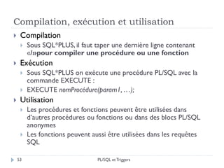 Compilation, exécution et utilisation
53
 Compilation
 Sous SQL*PLUS, il faut taper une dernière ligne contenant
«/»pour compiler une procédure ou une fonction
 Exécution
 Sous SQL*PLUS on exécute une procédure PL/SQL avec la
commande EXECUTE :
 EXECUTE nomProcédure(param1, …);
 Utilisation
 Les procédures et fonctions peuvent être utilisées dans
d’autres procédures ou fonctions ou dans des blocs PL/SQL
anonymes
 Les fonctions peuvent aussi être utilisées dans les requêtes
SQL
PL/SQL et Triggers
 