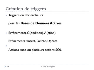 Création de triggers
56
 Triggers ou déclencheurs
pour les Bases de Données Actives
 E(vènement)-C(ondition)-A(ction)
Evènements : Insert, Delete, Update

Actions : une ou plusieurs actions SQL
PL/SQL et Triggers
 