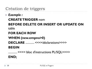 Création de triggers
58
 Exemple :
CREATETRIGGER nom
BEFORE DELETE OR INSERT OR UPDATE ON
table
FOR EACH ROW
WHEN (new.empno>0)
DECLARE ............ <<<<déclarations>>>>
BEGIN
............ <<<< bloc d'instructions PL/SQL>>>>
END;
PL/SQL et Triggers
 