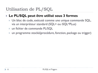 Utilisation de PL/SQL
6
 Le PL/SQL peut être utilisé sous 3 formes
 Un bloc de code, exécuté comme une unique commande SQL,
via un interpréteur standard (SQL+ ou iSQL*PLus)
 un fichier de commande PL/SQL
 un programme stocké(procédure, fonction, package ou trigger)
PL/SQL et Triggers
 