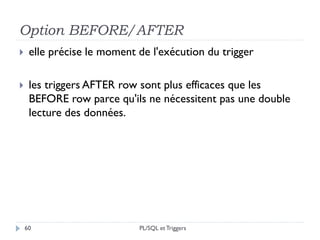 Option BEFORE/AFTER
60
 elle précise le moment de l'exécution du trigger
 les triggers AFTER row sont plus efficaces que les
BEFORE row parce qu'ils ne nécessitent pas une double
lecture des données.
PL/SQL et Triggers
 