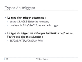 Types de triggers
63
 Le type d’un trigger détermine :
 quand ORACLE déclenche le trigger,
 combien de fois ORACLE déclenche le trigger.
 Le type du trigger est défini par l’utilisation de l’une ou
l’autre des options suivantes :
 BEFORE,AFTER, FOR EACH ROW
PL/SQL et Triggers
 