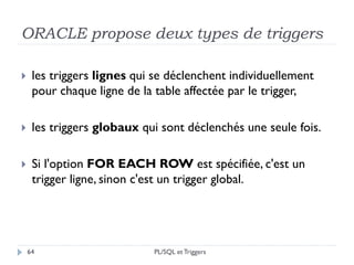 ORACLE propose deux types de triggers
64
 les triggers lignes qui se déclenchent individuellement
pour chaque ligne de la table affectée par le trigger,
 les triggers globaux qui sont déclenchés une seule fois.
 Si l'option FOR EACH ROW est spécifiée, c'est un
trigger ligne, sinon c'est un trigger global.
PL/SQL et Triggers
 