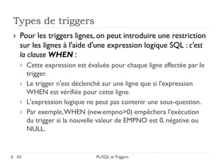 Types de triggers
65
 Pour les triggers lignes, on peut introduire une restriction
sur les lignes à l'aide d'une expression logique SQL : c'est
la clause WHEN :
 Cette expression est évaluée pour chaque ligne affectée par le
trigger.
 Le trigger n'est déclenché sur une ligne que si l'expression
WHEN est vérifiée pour cette ligne.
 L'expression logique ne peut pas contenir une sous-question.
 Par exemple,WHEN (new.empno>0) empêchera l'exécution
du trigger si la nouvelle valeur de EMPNO est 0, négative ou
NULL.
PL/SQL et Triggers
 