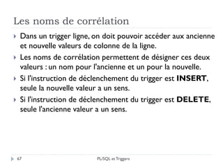 Les noms de corrélation
67
 Dans un trigger ligne, on doit pouvoir accéder aux ancienne
et nouvelle valeurs de colonne de la ligne.
 Les noms de corrélation permettent de désigner ces deux
valeurs : un nom pour l'ancienne et un pour la nouvelle.
 Si l'instruction de déclenchement du trigger est INSERT,
seule la nouvelle valeur a un sens.
 Si l'instruction de déclenchement du trigger est DELETE,
seule l'ancienne valeur a un sens.
PL/SQL et Triggers
 