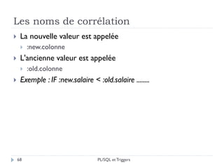 Les noms de corrélation
68
 La nouvelle valeur est appelée
 :new.colonne
 L'ancienne valeur est appelée
 :old.colonne
 Exemple : IF :new.salaire < :old.salaire ........
PL/SQL et Triggers
 