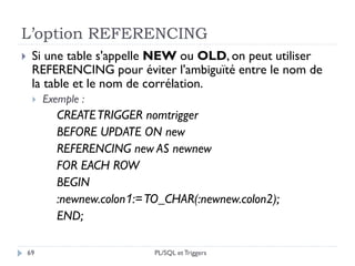 L’option REFERENCING
69
 Si une table s'appelle NEW ou OLD, on peut utiliser
REFERENCING pour éviter l'ambiguïté entre le nom de
la table et le nom de corrélation.
 Exemple :
CREATETRIGGER nomtrigger
BEFORE UPDATE ON new
REFERENCING new AS newnew
FOR EACH ROW
BEGIN
:newnew.colon1:=TO_CHAR(:newnew.colon2);
END;
PL/SQL et Triggers
 