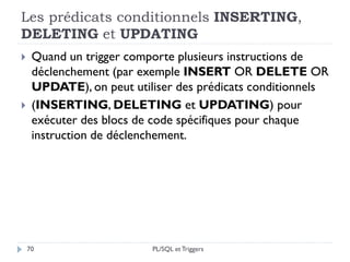 Les prédicats conditionnels INSERTING,
DELETING et UPDATING
70
 Quand un trigger comporte plusieurs instructions de
déclenchement (par exemple INSERT OR DELETE OR
UPDATE), on peut utiliser des prédicats conditionnels
 (INSERTING, DELETING et UPDATING) pour
exécuter des blocs de code spécifiques pour chaque
instruction de déclenchement.
PL/SQL et Triggers
 